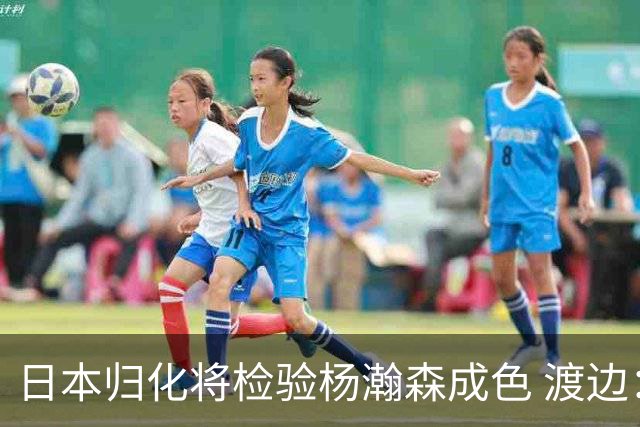 日本归化将检验杨瀚森成色 渡边：有实力击败中国男篮